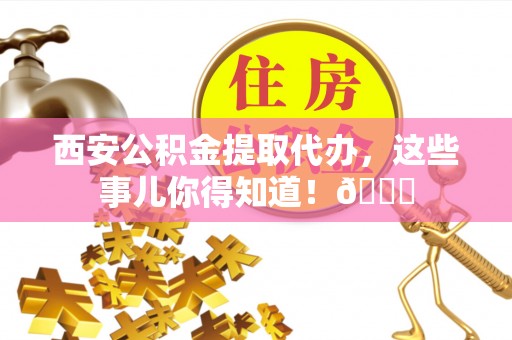 新疆西安公积金提取代办，这些事儿你得知道！😎